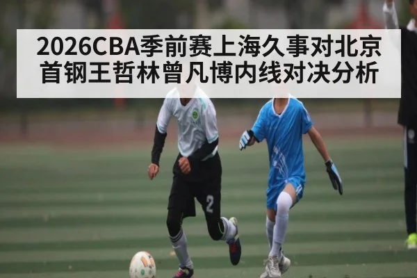2026CBA季前赛上海久事对北京首钢王哲林曾凡博内线对决分析