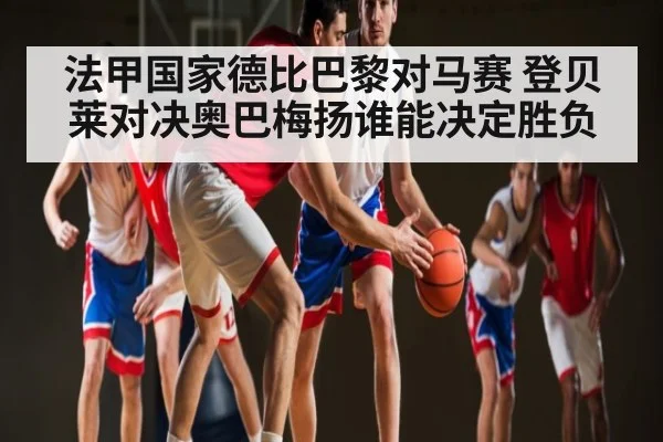 法甲国家德比巴黎对马赛 登贝莱对决奥巴梅扬谁能决定胜负